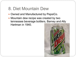 8. Diet Mountain Dew
 Owned and Manufactured by PepsiCo.
 Mountain dew recipe was created by two
tennessee beverage bottlers, Barney and Ally
Hartman in 1940.
 