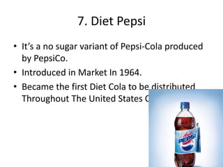 7. Diet Pepsi
• It’s a no sugar variant of Pepsi-Cola produced
by PepsiCo.
• Introduced in Market In 1964.
• Became the first Diet Cola to be distributed
Throughout The United States Of America.
 