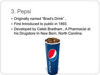 3. Pepsi
 Originally named “Brad’s Drink” .
 First Introduced to public in 1893.
 Developed by Caleb Bradham , A Pharmacist at
his Drugstore In New Bern, North Carolina.
 