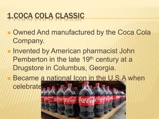 1.COCA COLA CLASSIC
 Owned And manufactured by the Coca Cola
Company.
 Invented by American pharmacist John
Pemberton in the late 19th century at a
Drugstore in Columbus, Georgia.
 Became a national Icon in the U.S.A when
celebrated its 50th Anniversary.
 