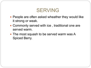 SERVING
 People are often asked wheather they would like
it strong or weak.
 Commonly served with ice , traditional one are
served warm.
 The most squash to be served warm was A
Spiced Berry.
 