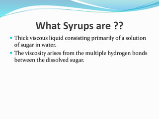 What Syrups are ??
 Thick viscous liquid consisting primarily of a solution
of sugar in water.
 The viscosity arises from the multiple hydrogen bonds
between the dissolved sugar.
 
