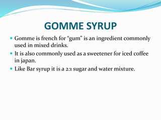 GOMME SYRUP
 Gomme is french for “gum” is an ingredient commonly
used in mixed drinks.
 It is also commonly used as a sweetener for iced coffee
in japan.
 Like Bar syrup it is a 2:1 sugar and water mixture.
 