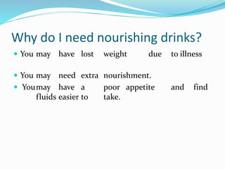 Why do I need nourishing drinks?
 You may have lost weight due to illness
 You may need extra nourishment.
 Youmay have a poor appetite and find
fluids easier to take.
 