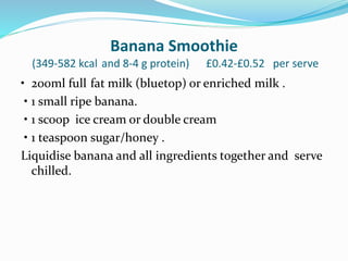 Banana Smoothie
(349-582 kcal and 8-4 g protein) £0.42-£0.52 per serve
• 200ml full fat milk (bluetop) or enriched milk .
• 1 small ripe banana.
• 1 scoop ice cream or double cream
• 1 teaspoon sugar/honey .
Liquidise banana and all ingredients together and serve
chilled.
 