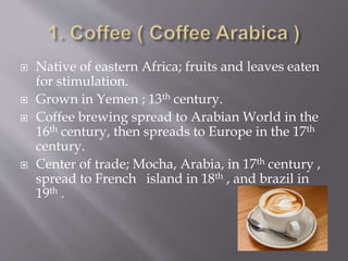  Native of eastern Africa; fruits and leaves eaten
for stimulation.
 Grown in Yemen ; 13th century.
 Coffee brewing spread to Arabian World in the
16th century, then spreads to Europe in the 17th
century.
 Center of trade; Mocha, Arabia, in 17th century ,
spread to French island in 18th , and brazil in
19th .
 