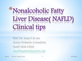 Prof. Dr. Saad S Al Ani
Senior Pediatric Consultant
Saad’s Kids Clinic
Anahbaghdad@gmail.com
8/30/2020NAFLD Prof. Dr. Saad S Al Ani 1
*Nonalcoholic Fatty
Liver Disease( NAFLD)
Clinical tips
 