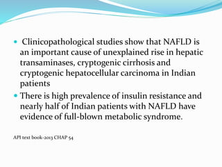  Clinicopathological studies show that NAFLD is
an important cause of unexplained rise in hepatic
transaminases, cryptogenic cirrhosis and
cryptogenic hepatocellular carcinoma in Indian
patients
 There is high prevalence of insulin resistance and
nearly half of Indian patients with NAFLD have
evidence of full-blown metabolic syndrome.
API text book-2013 CHAP 54
 
