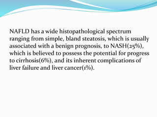 NAFLD has a wide histopathological spectrum
ranging from simple, bland steatosis, which is usually
associated with a benign prognosis, to NASH(25%),
which is believed to possess the potential for progress
to cirrhosis(6%), and its inherent complications of
liver failure and liver cancer(1%).
 