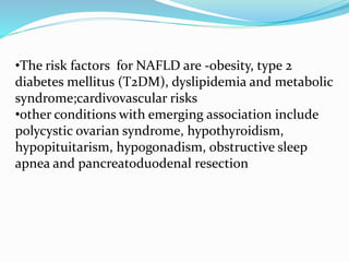 •The risk factors for NAFLD are -obesity, type 2
diabetes mellitus (T2DM), dyslipidemia and metabolic
syndrome;cardivovascular risks
•other conditions with emerging association include
polycystic ovarian syndrome, hypothyroidism,
hypopituitarism, hypogonadism, obstructive sleep
apnea and pancreatoduodenal resection
 