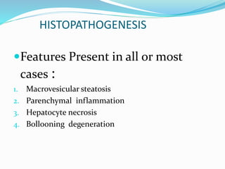 HISTOPATHOGENESIS
Features Present in all or most
cases :
1. Macrovesicular steatosis
2. Parenchymal inflammation
3. Hepatocyte necrosis
4. Bollooning degeneration
 