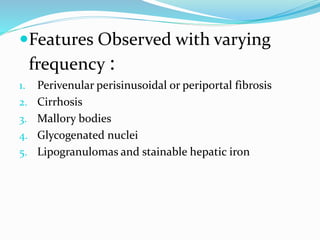 Features Observed with varying
frequency :
1. Perivenular perisinusoidal or periportal fibrosis
2. Cirrhosis
3. Mallory bodies
4. Glycogenated nuclei
5. Lipogranulomas and stainable hepatic iron
 