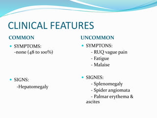 CLINICAL FEATURES
COMMON UNCOMMON
 SYMPTOMS:
-none (48 to 100%)
 SIGNS:
-Hepatomegaly
 SYMPTONS:
- RUQ vague pain
- Fatigue
- Malaise
 SIGNES:
- Splenomegaly
- Spider angiomata
- Palmar erythema &
ascites
 