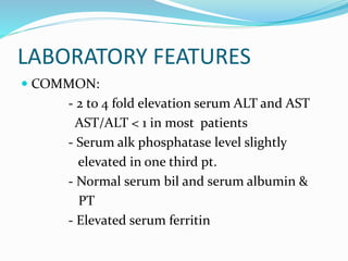 LABORATORY FEATURES
 COMMON:
- 2 to 4 fold elevation serum ALT and AST
AST/ALT < 1 in most patients
- Serum alk phosphatase level slightly
elevated in one third pt.
- Normal serum bil and serum albumin &
PT
- Elevated serum ferritin
 