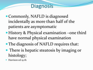 Diagnosis
Commonly, NAFLD is diagnosed
incidentally as more than half of the
patients are asymptomatic
History & Physical examination –one third
have normal physical examination
The diagnosis of NAFLD requires that:
 There is hepatic steatosis by imaging or
histology;
 Harrison ed 19 th
 