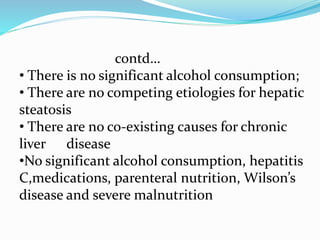 contd…
• There is no significant alcohol consumption;
• There are no competing etiologies for hepatic
steatosis
• There are no co-existing causes for chronic
liver disease
•No significant alcohol consumption, hepatitis
C,medications, parenteral nutrition, Wilson’s
disease and severe malnutrition
 