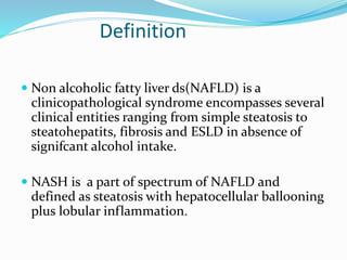 Definition
 Non alcoholic fatty liver ds(NAFLD) is a
clinicopathological syndrome encompasses several
clinical entities ranging from simple steatosis to
steatohepatits, fibrosis and ESLD in absence of
signifcant alcohol intake.
 NASH is a part of spectrum of NAFLD and
defined as steatosis with hepatocellular ballooning
plus lobular inflammation.
 