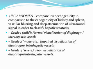  USG ABDOMEN – compare liver echogenicity in
comparison to the echogenicity of kidney and spleen,
vascular blurring and deep attenuation of ultrasound
signal in order to classify hepatic steatosis.
 – Grade 1 (mild): Normal visualization of diaphragm/
intrahepatic vessels
 – Grade 2 (moderate): Impaired visualization of
diaphragm/ intrahepatic vessels
 – Grade 3 (severe): Poor visualization of
diaphragm/intrahepatic vessels.
 