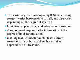 The sensitivity of ultrasonography (US) in detecting
steatosis varies between 60% to 94%, and also varies
depending on the degree of steatosis
 Limitations-operater dependent-observer varriation
 does not provide quantitative information of the
degree of lipid accumulation.
 inability to differentiate simple steatosis from
steatohepatitis as both of them have similar
appearance on ultrasound.
 