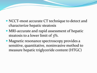  NCCT-most accurate CT technique to detect and
characterize hepatic steatosis
 MRI-accurate and rapid assessment of hepatic
steatosis to a lower limit of 3%.
 Magnetic resonance spectroscopy provides a
sensitive, quantitative, noninvasive method to
measure hepatic triglyceride content (HTGC)
 