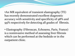•An MR equivalent of transient elastography (TE)
has recently demonstrated excellent diagnostic
accuracy with sensitivity and specificity of 98% and
99% respectively for detecting all grades of fibrosis.
• Elastography (Fibroscan, Echosens, Paris, France)
is a noninvasive method of assessing liver fibrosis
which can be performed at the bedside or in the
outpatient clinic.
 