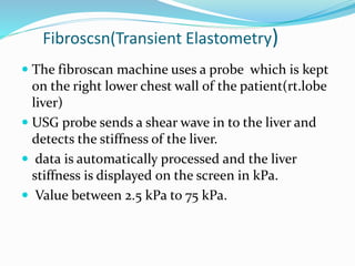 Fibroscsn(Transient Elastometry)
 The fibroscan machine uses a probe which is kept
on the right lower chest wall of the patient(rt.lobe
liver)
 USG probe sends a shear wave in to the liver and
detects the stiffness of the liver.
 data is automatically processed and the liver
stiffness is displayed on the screen in kPa.
 Value between 2.5 kPa to 75 kPa.
 