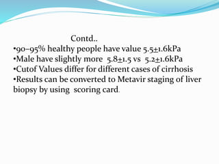 Contd..
•90–95% healthy people have value 5.5+1.6kPa
•Male have slightly more 5.8+1.5 vs 5.2+1.6kPa
•Cutof Values differ for different cases of cirrhosis
•Results can be converted to Metavir staging of liver
biopsy by using scoring card.
 