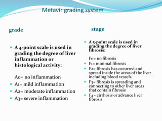 Metavir grading system
grade stage
 A 4-point scale is used in
grading the degree of liver
inflammation or
histological activity:
A0= no inflammation
 A1= mild inflammation
 A2= moderate inflammation
 A3= severe inflammation
 A 5-point scale is used in
grading the degree of liver
fibrosis:
F0= no fibrosis
 F1= minimal fibrosis
 F2= fibrosis has occurred and
spread inside the areas of the liver
including blood vessels
 F3= fibrosis is spreading and
connecting to other liver areas
that contain fibrosis
 F4= cirrhosis or advance liver
fibrosis
 