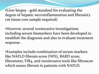 •Liver biopsy - gold standard for evaluating the
degree of hepatic necroinflammation and fibrosis(2
cm tissue core sample required)
•However, several noninvasive investigations
including serum biomarkers have been developed to
establish the diagnosis and also to evaluate treatment
response .
•Examples include combination of serum markers
like NAFLD fibrosis score (NFS), BARD score,
fibrometer, FIB4, and noninvasive tools like fibroscan
which assess fibrosis in patients with NAFLD.
 
