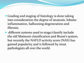  Grading and staging of histology is done taking
into consideration the degree of steatosis, lobular
inflammation, ballooning degeneration and
fibrosis;
 different systems used to stage/classify include
the old Matteoni classification and Brunt’s system,
but recently the NAFLD activity score (NAS) has
gained popularity and is followed by most
pathologists all over the world.
 