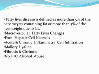 • Fatty liver disease is defined as more than 5% of the
hepatocytes containing fat or more than 5% of the
liver weight due to fat.
•Macrovesicular Fatty Liver Changes
•Focal Hepatic Cell Necrosis
•Acute & Chronic Inflammatry Cell Infiltration
•Mallory Hyaline
•Fibrosis & Cirrhosis
•No H/O Alcohol Abuse
 
