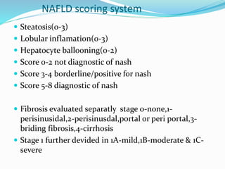 NAFLD scoring system
 Steatosis(0-3)
 Lobular inflamation(0-3)
 Hepatocyte ballooning(0-2)
 Score 0-2 not diagnostic of nash
 Score 3-4 borderline/positive for nash
 Score 5-8 diagnostic of nash
 Fibrosis evaluated separatly stage 0-none,1-
perisinusidal,2-perisinusdal,portal or peri portal,3-
briding fibrosis,4-cirrhosis
 Stage 1 further devided in 1A-mild,1B-moderate & 1C-
severe
 