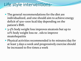 Life style interventions-
 The general recommendations for the diet are
individualized, and one should aim to achieve energy
deficit of 500–1000 kcal/day depending on the
patient’s BMI.
 3-5% body weight loss improves steatosis but up to
10% body weight loss ne . eds to improve
steatohepatitis
 Physical activities recommended is 60 minutes/day for
at least 3 days a week and progressively exercise should
be increased to five times a week
 