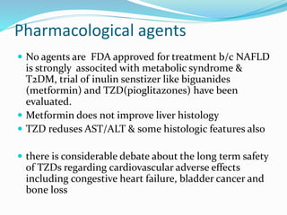 Pharmacological agents
 No agents are FDA approved for treatment b/c NAFLD
is strongly associted with metabolic syndrome &
T2DM, trial of inulin senstizer like biguanides
(metformin) and TZD(pioglitazones) have been
evaluated.
 Metformin does not improve liver histology
 TZD reduses AST/ALT & some histologic features also
 there is considerable debate about the long term safety
of TZDs regarding cardiovascular adverse effects
including congestive heart failure, bladder cancer and
bone loss
 