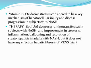  Vitamin E- Oxidative stress is considered to be a key
mechanism of hepatocellular injury and disease
progression in subjects with NASH
 THERAPY 800IU/d decreases aminotransferases in
subjects with NASH, and improvement in steatosis,
inflammation, ballooning and resolution of
steatohepatitis in adults with NASH, but it does not
have any effect on hepatic fibrosis.(PIVENS trial)
 