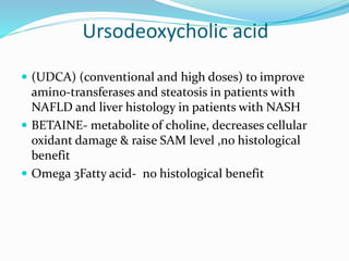 Ursodeoxycholic acid
 (UDCA) (conventional and high doses) to improve
amino-transferases and steatosis in patients with
NAFLD and liver histology in patients with NASH
 BETAINE- metabolite of choline, decreases cellular
oxidant damage & raise SAM level ,no histological
benefit
 Omega 3Fatty acid- no histological benefit
 