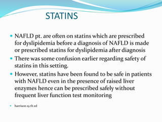 STATINS
 NAFLD pt. are often on statins which are prescribed
for dyslipidemia before a diagnosis of NAFLD is made
or prescribed statins for dyslipidemia after diagnosis
 There was some confusion earlier regarding safety of
statins in this setting.
 However, statins have been found to be safe in patients
with NAFLD even in the presence of raised liver
enzymes hence can be prescribed safely without
frequent liver function test monitoring
 harrison 19 th ed
 