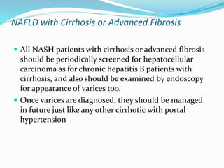 NAFLD with Cirrhosis or Advanced Fibrosis
 All NASH patients with cirrhosis or advanced fibrosis
should be periodically screened for hepatocellular
carcinoma as for chronic hepatitis B patients with
cirrhosis, and also should be examined by endoscopy
for appearance of varices too.
 Once varices are diagnosed, they should be managed
in future just like any other cirrhotic with portal
hypertension
 