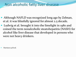 Non alcoholic fatty liver disease
 Although NAFLD was recognized long ago by Zelman,
et al. it was blissfully ignored for almost 2.5 decade.
 Ludwig et al. brought it into the limelight in 1980 and
coined the term nonalcoholic steatohepatitis (NASH) for
alcohol like liver disease that developed in persons who
were not heavy drinkers.
 Harrison 19 th ed.
 