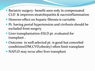  Bariatric surgery- benefit seen only in compensated
CLD & improves steatohepatitis & nacroinflammation
 However effect on hepatic fibrosis is varriable
 Pt. having portal hypertension and cirrhosis should be
excluded from surgery
 Liver transplantation-ESLD pt. evaluated for
transplant .
 Outcome in well selected pt. is good but comorbid
conditions(DM,CVD,obesity) often limit transplant
 NAFLD may recur after liver transplant
 