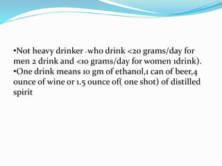 •Not heavy drinker –who drink <20 grams/day for
men 2 drink and <10 grams/day for women 1drink).
•One drink means 10 gm of ethanol,1 can of beer,4
ounce of wine or 1.5 ounce of( one shot) of distilled
spirit
 