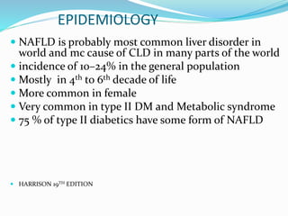 EPIDEMIOLOGY
 NAFLD is probably most common liver disorder in
world and mc cause of CLD in many parts of the world
 incidence of 10–24% in the general population
 Mostly in 4th to 6th decade of life
 More common in female
 Very common in type II DM and Metabolic syndrome
 75 % of type II diabetics have some form of NAFLD
 HARRISON 19TH EDITION
 