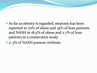  As far as obesity is regarded, steatosis has been
reported in 70% of obese and 35% of lean patients
and NASH in 18.5% of obese and 2.7% of lean
patients in a consecutive study
 2–3% of NASH present cirrhosis
 
