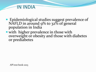 IN INDIA
 Epidemiological studies suggest prevalence of
NAFLD in around 9% to 32% of general
population in India
 with higher prevalence in those with
overweight or obesity and those with diabetes
or prediabetes
API text book-2013
 