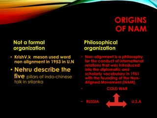 ORIGINS
OF NAM
Not a formal
organization
• KrishV.k meson used word
non alignment in 1953 in U.N
• Nehru describe the
five pillars of indo-chinese
talk in srilanka
Philosophical
organization
• Non-alignment is a philosophy
for the conduct of international
relations that was introduced
into the diplomatic and
scholarly vocabulary in 1961
with the founding of the Non-
Aligned Movement (NAM).
• COLD WAR
• RUSSIA U.S.A
 