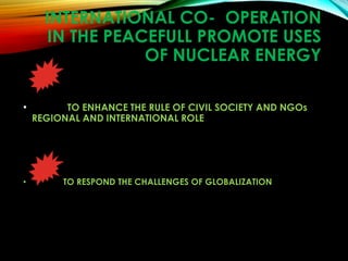 INTERNATIONAL CO- OPERATION
IN THE PEACEFULL PROMOTE USES
OF NUCLEAR ENERGY
• TO ENHANCE THE RULE OF CIVIL SOCIETY AND NGOs
REGIONAL AND INTERNATIONAL ROLE
• TO RESPOND THE CHALLENGES OF GLOBALIZATION
 