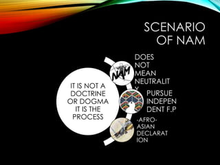 SCENARIO
OF NAM
IT IS NOT A
DOCTRINE
OR DOGMA
IT IS THE
PROCESS
DOES
NOT
MEAN
NEUTRALIT
Y
PURSUE
INDEPEN
DENT F.P
-AFRO-
ASIAN
DECLARAT
ION
 