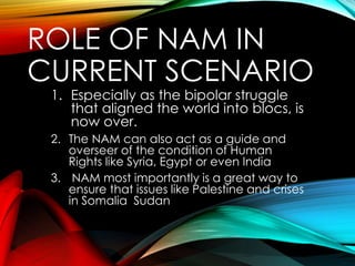 ROLE OF NAM IN
CURRENT SCENARIO
1. Especially as the bipolar struggle
that aligned the world into blocs, is
now over.
2. The NAM can also act as a guide and
overseer of the condition of Human
Rights like Syria, Egypt or even India
3. NAM most importantly is a great way to
ensure that issues like Palestine and crises
in Somalia Sudan
 