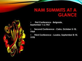 NAM SUMMITS AT A
GLANCE
• First Conference - Belgrade,
September 1-6,1961
• Second Conference - Cairo, October 5-10,
1964
• Third Conference - Lusaka, September 8-10,
1970
 