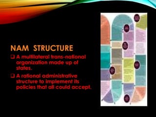 NAM STRUCTURE
 A multilateral trans-national
organization made up of
states.
 A rational administrative
structure to implement its
policies that all could accept.
 